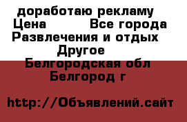 доработаю рекламу › Цена ­ --- - Все города Развлечения и отдых » Другое   . Белгородская обл.,Белгород г.